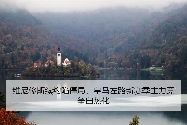 维尼修斯续约陷僵局，皇马左路新赛季主力竞争白热化