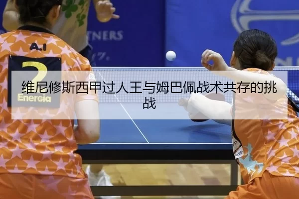 维尼修斯西甲过人王与姆巴佩战术共存的挑战