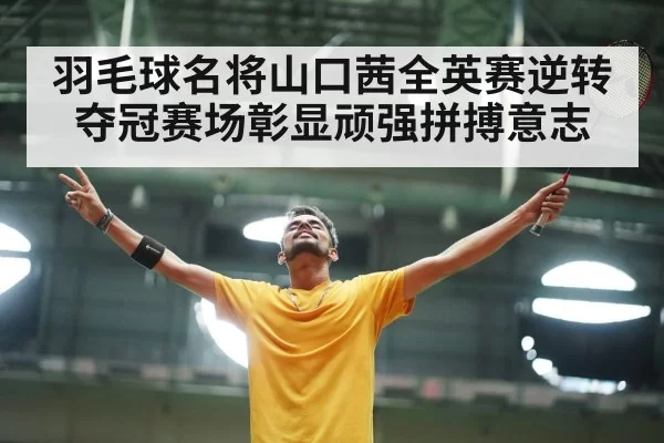 羽毛球名将山口茜全英赛逆转夺冠赛场彰显顽强拼搏意志