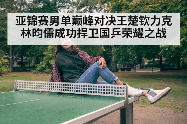 亚锦赛男单巅峰对决王楚钦力克林昀儒成功捍卫国乒荣耀之战